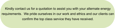 Kindly contact us for a quotation to assist you with your alternate energy  requirements.  We pride ourselves in our work and ethics and our clients can  confirm the top class service they have received.