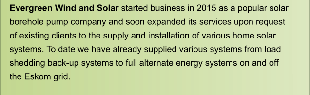 Evergreen Wind and Solar started business in 2015 as a popular solar  borehole pump company and soon expanded its services upon request  of existing clients to the supply and installation of various home solar  systems. To date we have already supplied various systems from load  shedding back-up systems to full alternate energy systems on and off  the Eskom grid.