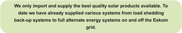 We only import and supply the best quality solar products available. To date we have already supplied various systems from load shedding back-up systems to full alternate energy systems on and off the Eskom grid.